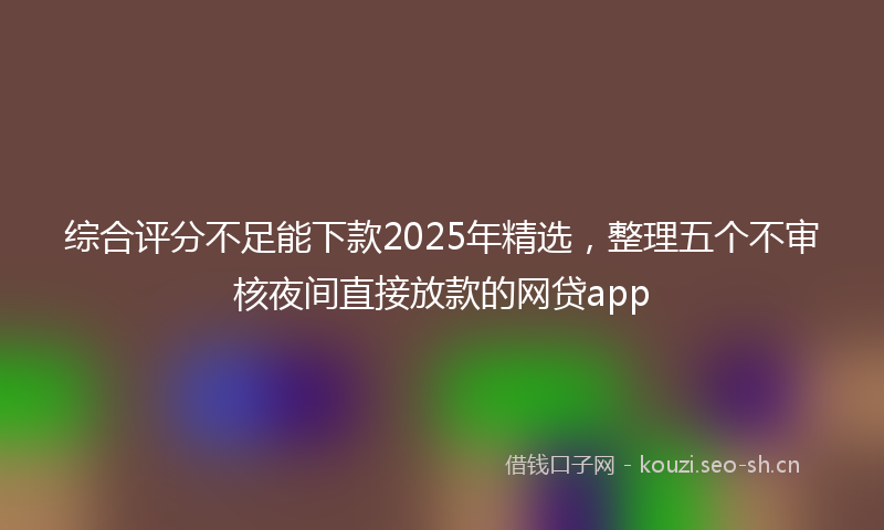 综合评分不足能下款2025年精选，整理五个不审核夜间直接放款的网贷app