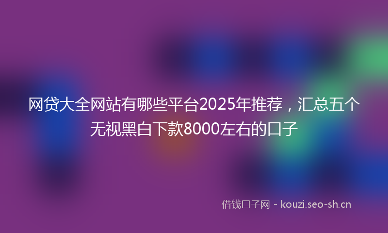 网贷大全网站有哪些平台2025年推荐，汇总五个无视黑白下款8000左右的口子