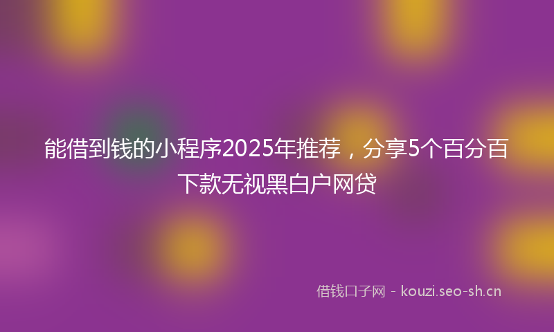 能借到钱的小程序2025年推荐，分享5个百分百下款无视黑白户网贷