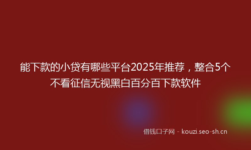 能下款的小贷有哪些平台2025年推荐，整合5个不看征信无视黑白百分百下款软件