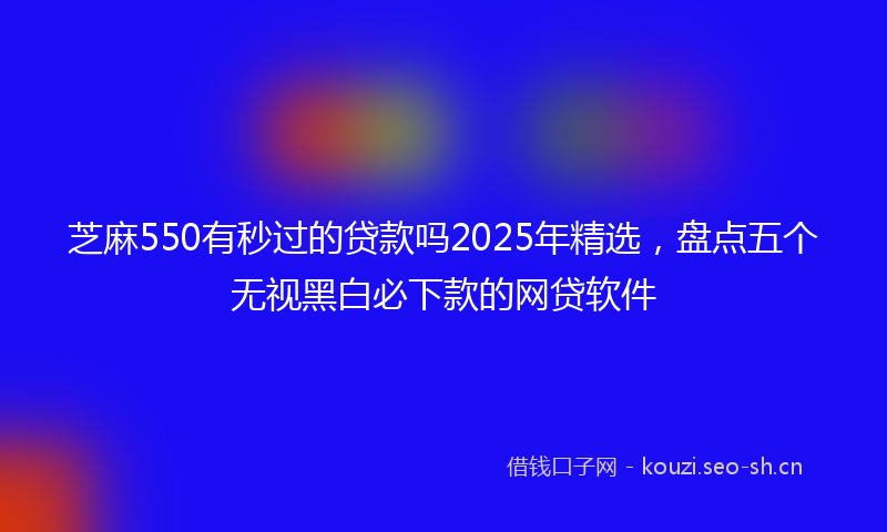 芝麻550有秒过的贷款吗2025年精选，盘点五个无视黑白必下款的网贷软件