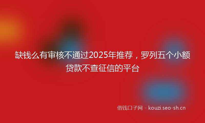 缺钱么有审核不通过2025年推荐，罗列五个小额贷款不查征信的平台