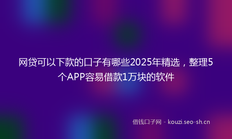 网贷可以下款的口子有哪些2025年精选，整理5个APP容易借款1万块的软件
