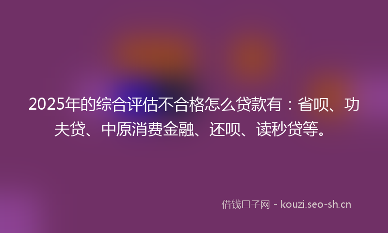 2025年的综合评估不合格怎么贷款有:省呗、功夫贷、中原消费金融、还呗、读秒贷等。