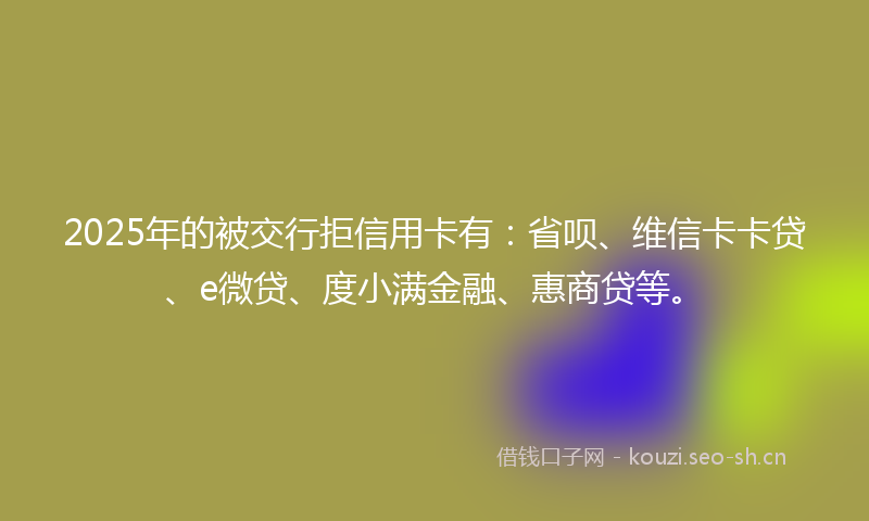 2025年的被交行拒信用卡有：省呗、维信卡卡贷、e微贷、度小满金融、惠商贷等。