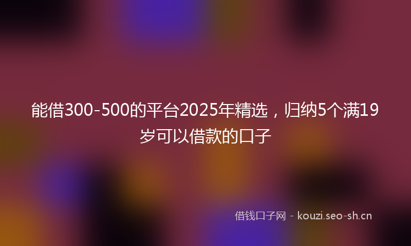 能借300-500的平台2025年精选,归纳5个满19岁可以借款的口子