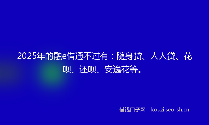 2025年的融e借通不过有：随身贷、人人贷、花呗、还呗、安逸花等。