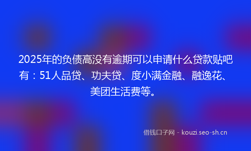 2025年的负债高没有逾期可以申请什么贷款贴吧有：51人品贷、功夫贷、度小满金融、融逸花、美团生活费等。