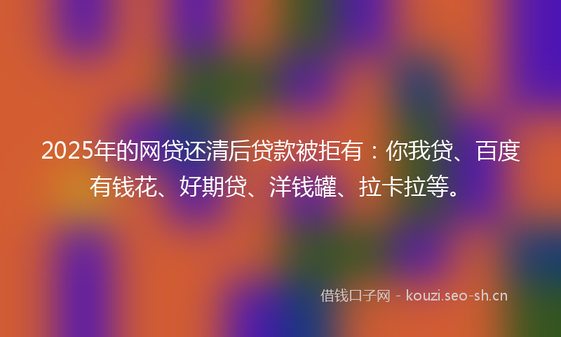 2025年的网贷还清后贷款被拒有：你我贷、百度有钱花、好期贷、洋钱罐、拉卡拉等。