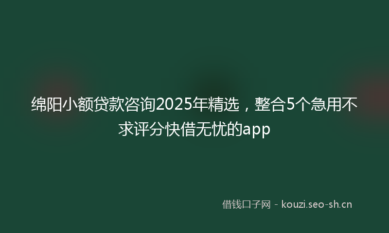 绵阳小额贷款咨询2025年精选，整合5个急用不求评分快借无忧的app