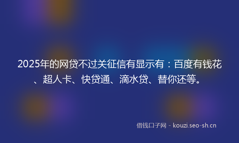 2025年的网贷不过关征信有显示有：百度有钱花、超人卡、快贷通、滴水贷、替你还等。