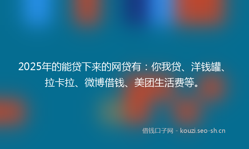 2025年的能贷下来的网贷有：你我贷、洋钱罐、拉卡拉、微博借钱、美团生活费等。