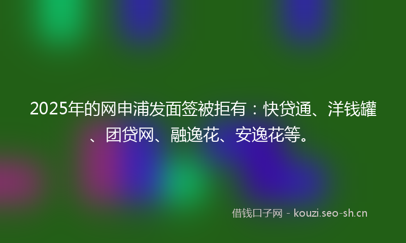 2025年的网申浦发面签被拒有：快贷通、洋钱罐、团贷网、融逸花、安逸花等。