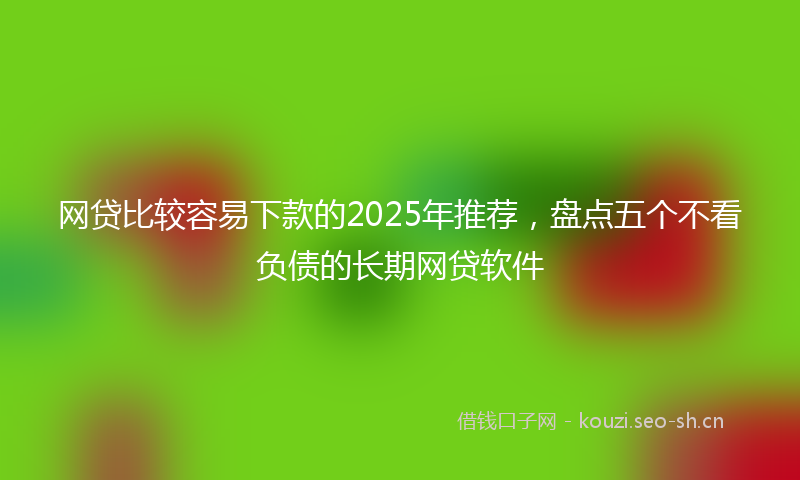 网贷比较容易下款的2025年推荐，盘点五个不看负债的长期网贷软件