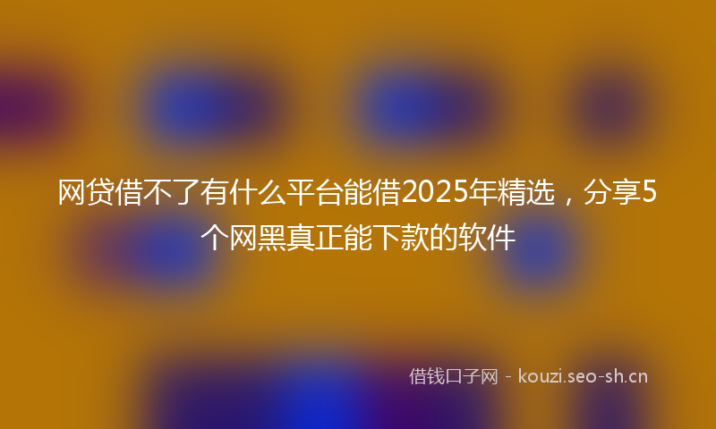 网贷借不了有什么平台能借2025年精选，分享5个网黑真正能下款的软件