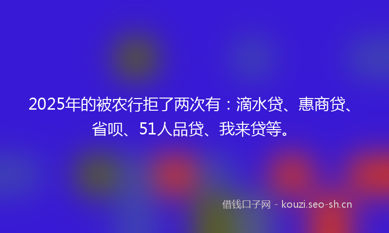 2025年的被农行拒了两次有：滴水贷、惠商贷、省呗、51人品贷、我来贷等。