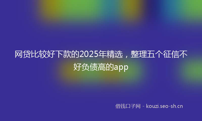 网贷比较好下款的2025年精选，整理五个征信不好负债高的app