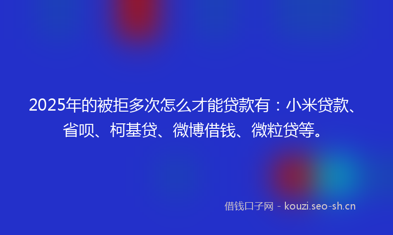 2025年的被拒多次怎么才能贷款有：小米贷款、省呗、柯基贷、微博借钱、微粒贷等。