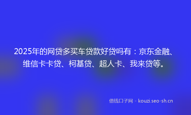 2025年的网贷多买车贷款好贷吗有：京东金融、维信卡卡贷、柯基贷、超人卡、我来贷等。