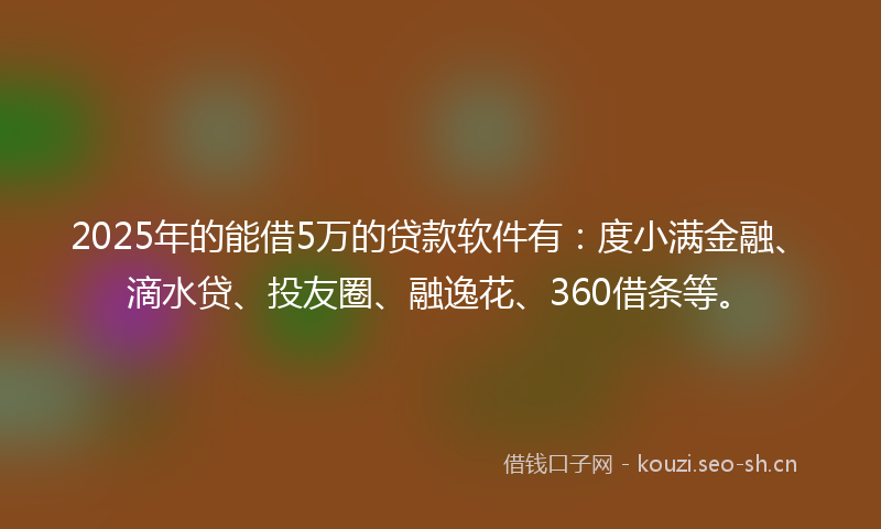 2025年的能借5万的贷款软件有：度小满金融、滴水贷、投友圈、融逸花、360借条等。