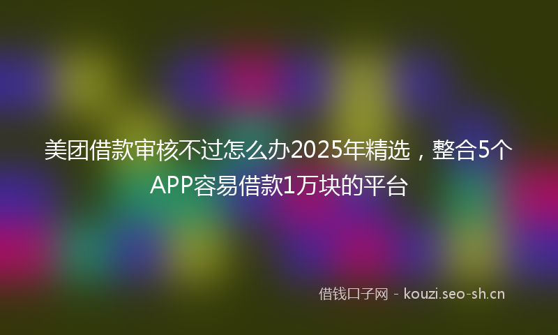 美团借款审核不过怎么办2025年精选，整合5个APP容易借款1万块的平台