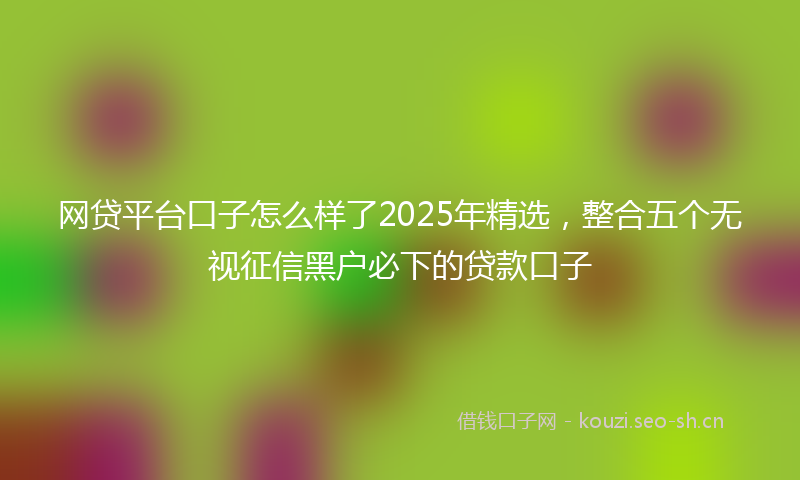 网贷平台口子怎么样了2025年精选，整合五个无视征信黑户必下的贷款口子