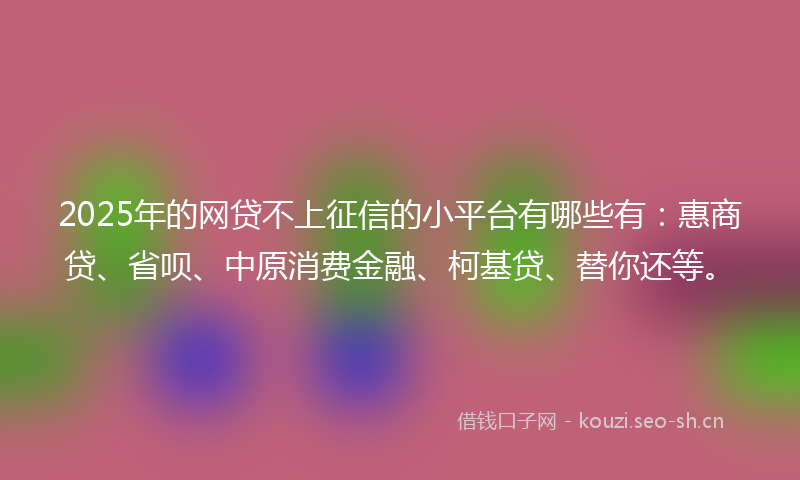 2025年的网贷不上征信的小平台有哪些有：惠商贷、省呗、中原消费金融、柯基贷、替你还等。