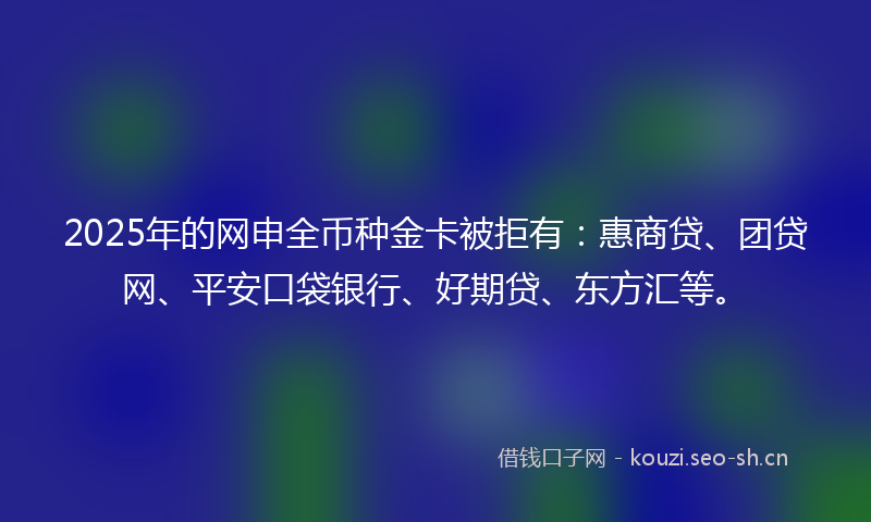 2025年的网申全币种金卡被拒有:惠商贷、团贷网、平安口袋银行、好期贷、东方汇等。