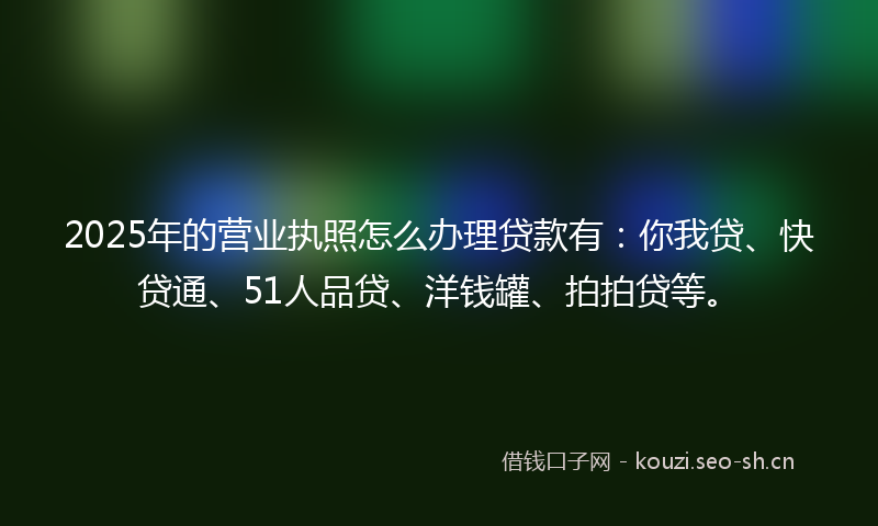 2025年的营业执照怎么办理贷款有：你我贷、快贷通、51人品贷、洋钱罐、拍拍贷等。