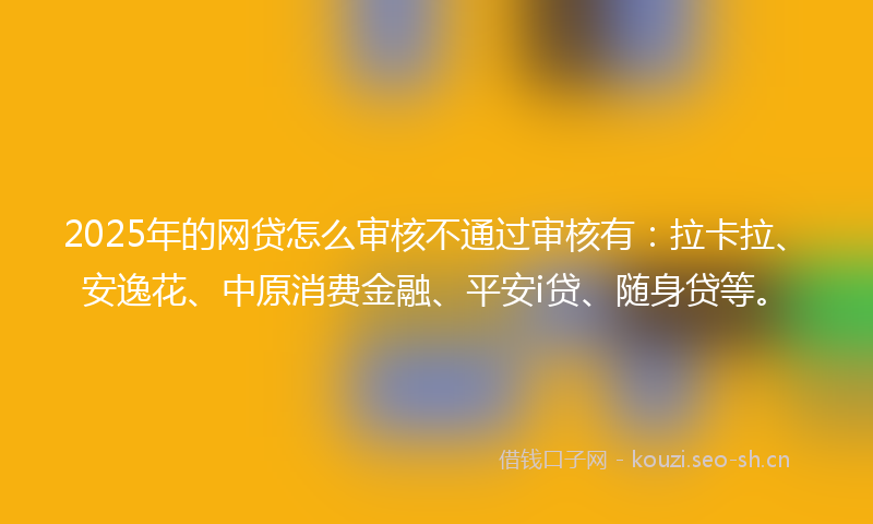 2025年的网贷怎么审核不通过审核有：拉卡拉、安逸花、中原消费金融、平安i贷、随身贷等。