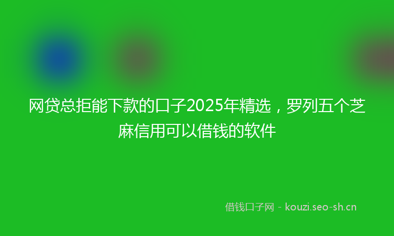 网贷总拒能下款的口子2025年精选，罗列五个芝麻信用可以借钱的软件