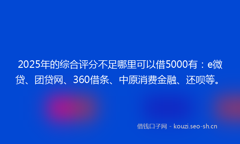 2025年的综合评分不足哪里可以借5000有：e微贷、团贷网、360借条、中原消费金融、还呗等。