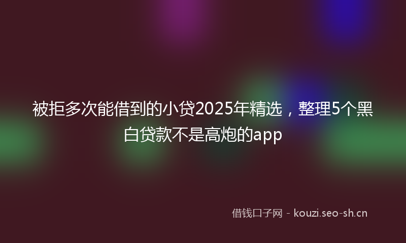 被拒多次能借到的小贷2025年精选，整理5个黑白贷款不是高炮的app