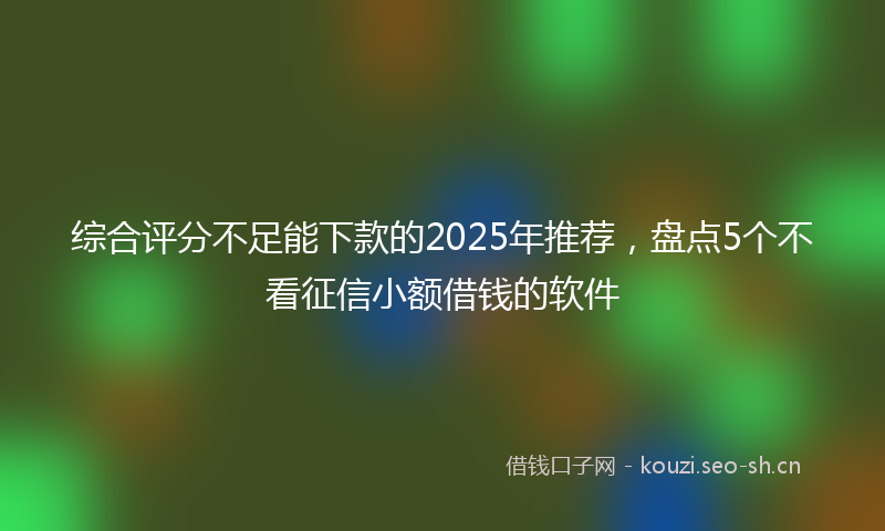 综合评分不足能下款的2025年推荐,盘点5个不看征信小额借钱的软件