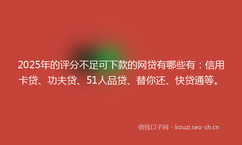 2025年的评分不足可下款的网贷有哪些有：信用卡贷、功夫贷、51人品贷、替你还、快贷通等。
