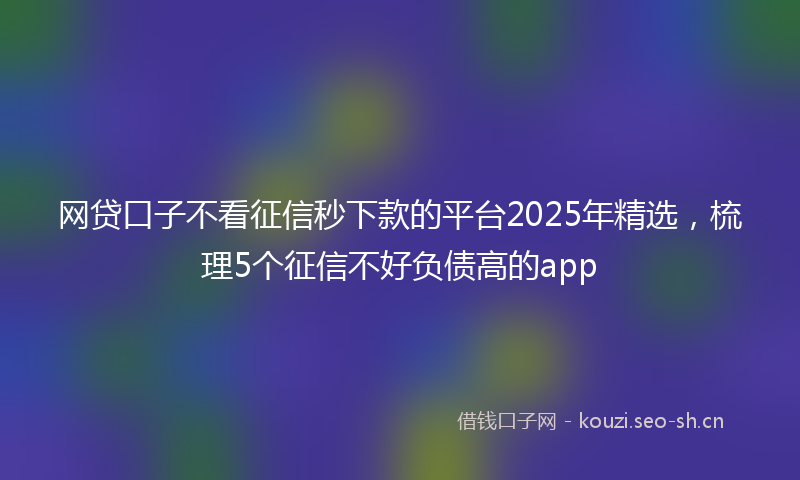 网贷口子不看征信秒下款的平台2025年精选，梳理5个征信不好负债高的app
