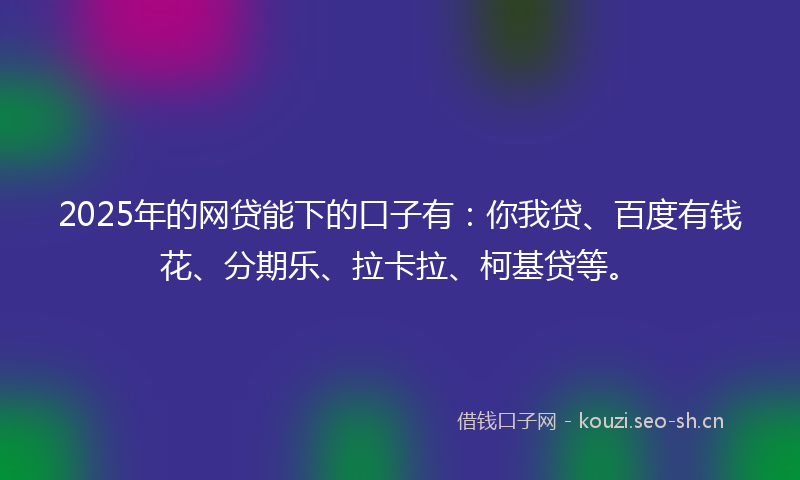 2025年的网贷能下的口子有：你我贷、百度有钱花、分期乐、拉卡拉、柯基贷等。