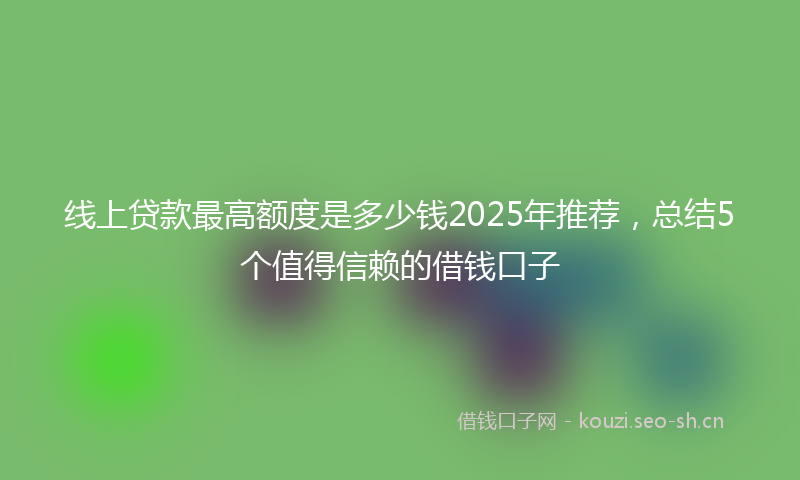 线上贷款最高额度是多少钱2025年推荐,总结5个值得信赖的借钱口子