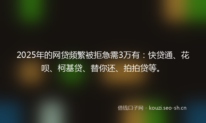 2025年的网贷频繁被拒急需3万有：快贷通、花呗、柯基贷、替你还、拍拍贷等。