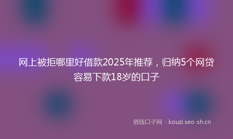 网上被拒哪里好借款2025年推荐，归纳5个网贷容易下款18岁的口子