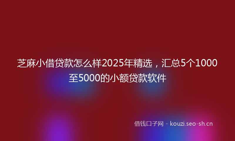 芝麻小借贷款怎么样2025年精选，汇总5个1000至5000的小额贷款软件