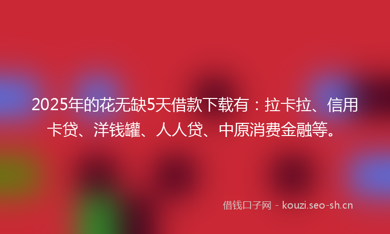 2025年的花无缺5天借款下载有：拉卡拉、信用卡贷、洋钱罐、人人贷、中原消费金融等。