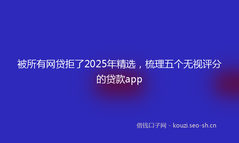 被所有网贷拒了2025年精选，梳理五个无视评分的贷款app
