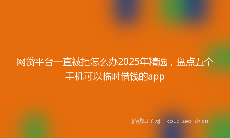网贷平台一直被拒怎么办2025年精选，盘点五个手机可以临时借钱的app