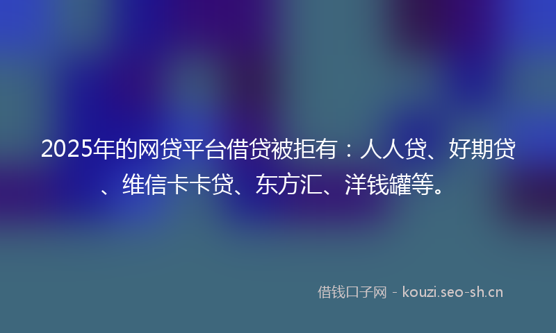 2025年的网贷平台借贷被拒有：人人贷、好期贷、维信卡卡贷、东方汇、洋钱罐等。