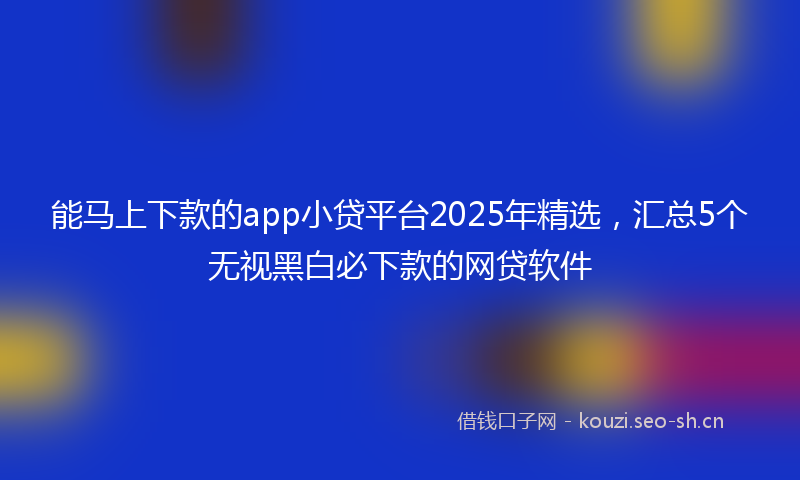 能马上下款的app小贷平台2025年精选，汇总5个无视黑白必下款的网贷软件