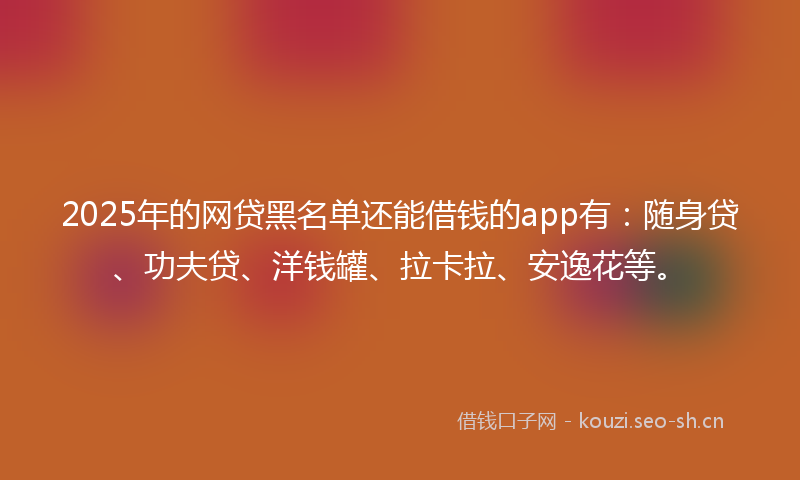 2025年的网贷黑名单还能借钱的app有：随身贷、功夫贷、洋钱罐、拉卡拉、安逸花等。