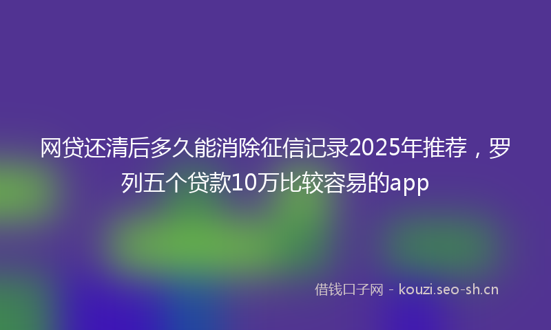 网贷还清后多久能消除征信记录2025年推荐，罗列五个贷款10万比较容易的app