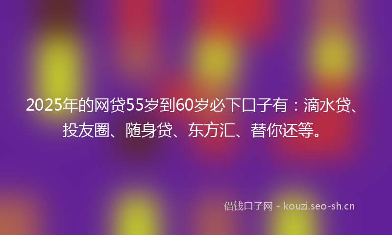 2025年的网贷55岁到60岁必下口子有：滴水贷、投友圈、随身贷、东方汇、替你还等。
