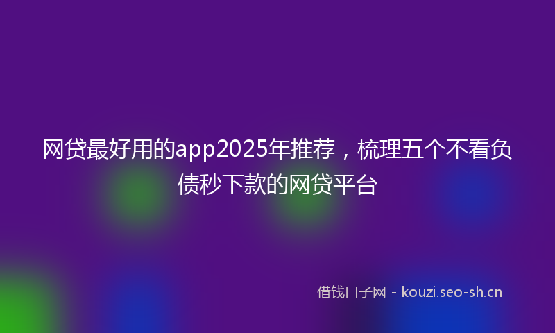网贷最好用的app2025年推荐，梳理五个不看负债秒下款的网贷平台